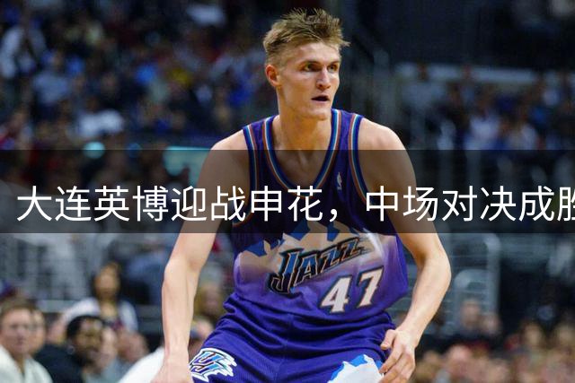 大连英博迎战申花，中场对决成胜负关键