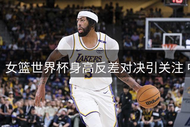 女篮世界杯身高反差对决引关注 中国新星表现亮眼