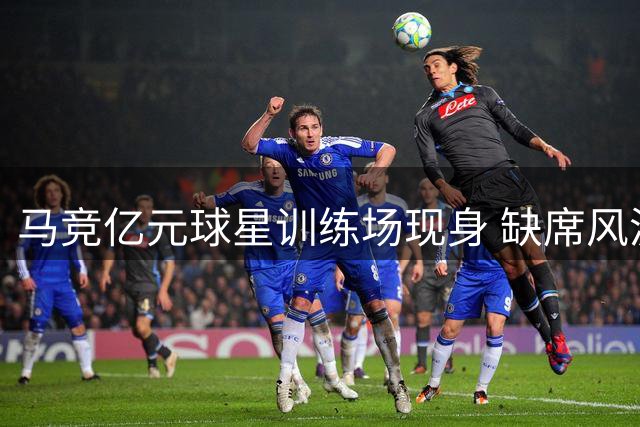 马竞亿元球星训练场现身 缺席风波后或留队