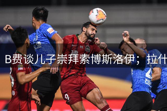 B费谈儿子崇拜索博斯洛伊；拉什福德新增球衣纹身